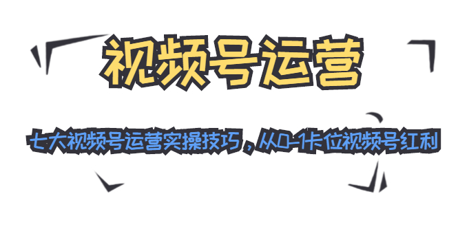 视频号运营：七大视频号运营实操技巧，从0-1卡位视频号红利-红薯资源库