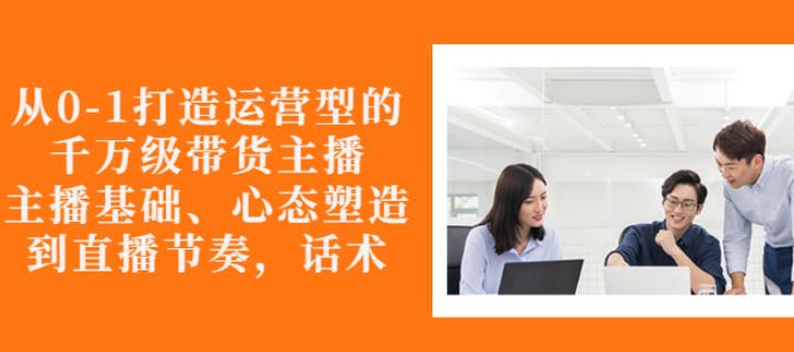 从0-1打造运营型的带货主播：主播基础、心态塑造，能力培养到直播节奏，话术进行全面讲-红薯资源库