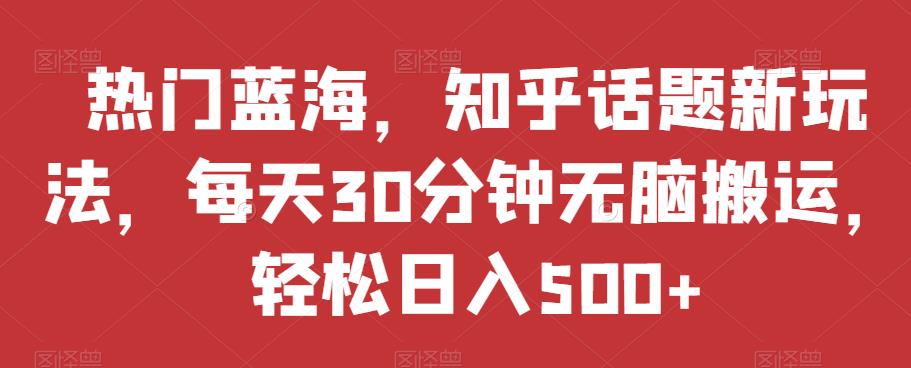 热门蓝海，知乎话题新玩法，每天30分钟无脑搬运，轻松日入500+【揭秘】-红薯资源库