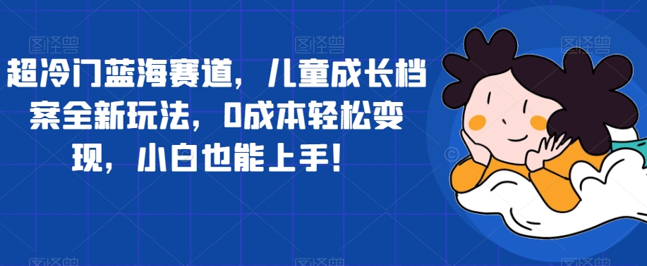 超冷门蓝海赛道，儿童成长档案全新玩法，0成本轻松变现，小白也能上手【揭秘】-红薯资源库