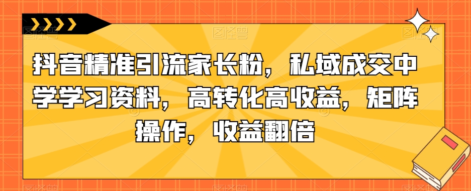 抖音精准引流家长粉，私域成交中学学习资料，高转化高收益，矩阵操作，收益翻倍【揭秘】-红薯资源库