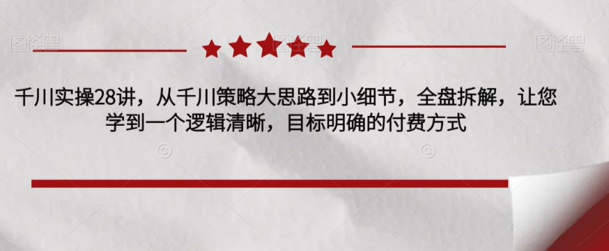 千川实操28讲，从千川策略大思路到小细节，全盘拆解，让您学到一个逻辑清晰，目标明确的付费方式-红薯资源库