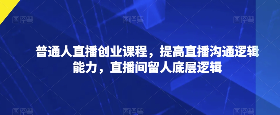 普通人直播创业课程，提高直播沟通逻辑能力，直播间留人底层逻辑-红薯资源库