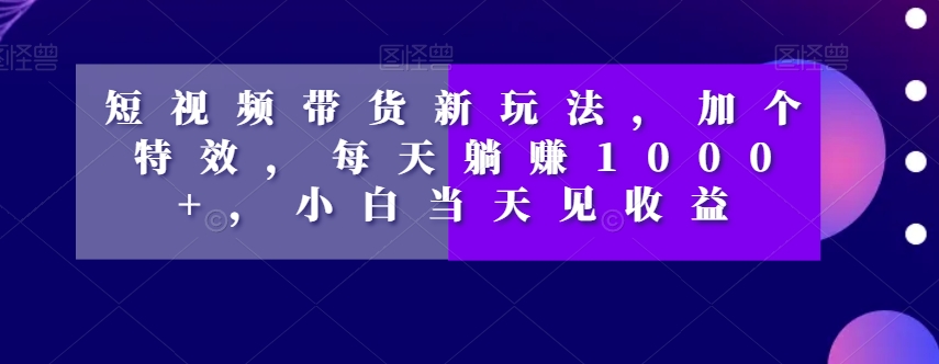 短视频带货新玩法，加个特效，每天躺赚1000+，小白当天见收益【揭秘】-红薯资源库