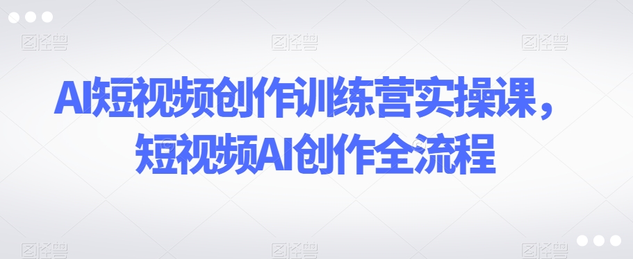 AI短视频创作训练营实操课，短视频AI创作全流程-红薯资源库