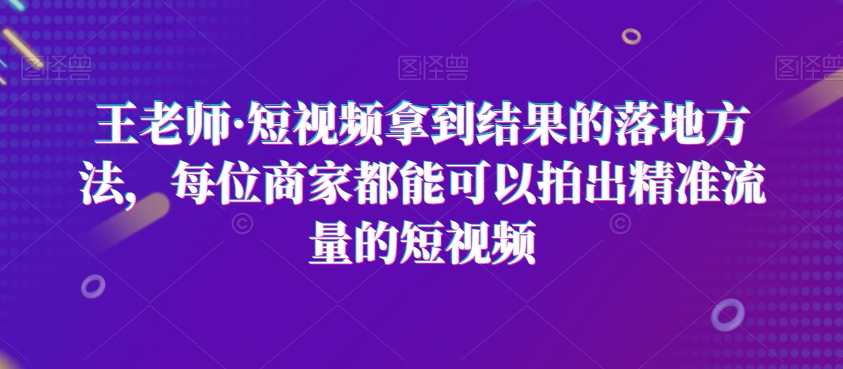 王老师·短视频拿到结果的落地方法，每位商家都能可以拍出精准流量的短视频-红薯资源库