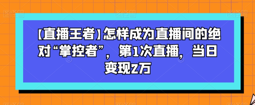 【直播王者】怎样成为直播间的绝对“掌控者”，第1次直播，当日变现2万-红薯资源库