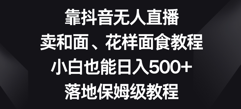 靠抖音无人直播，卖和面、花样面试教程，小白也能日入500+，落地保姆级教程【揭秘】-红薯资源库