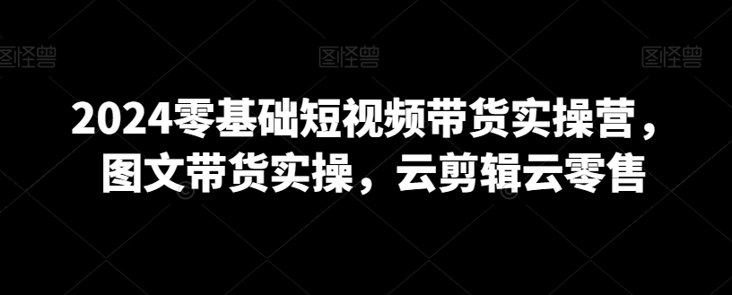 2024零基础短视频带货实操营，图文带货实操，云剪辑云零售-红薯资源库