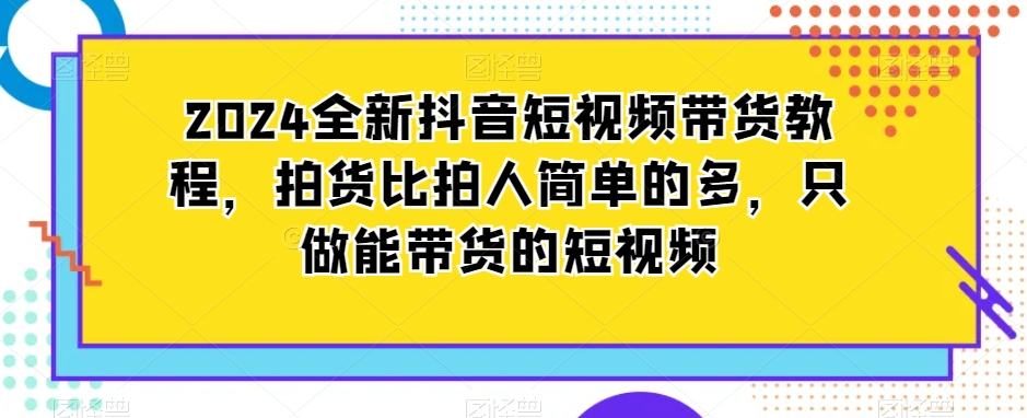 2024全新抖音短视频带货教程，拍货比拍人简单的多，只做能带货的短视频-红薯资源库