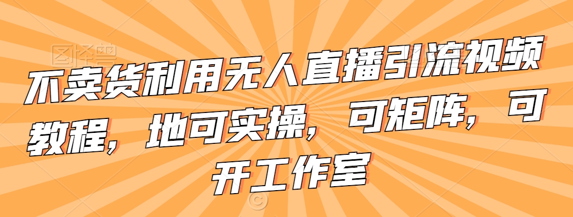 不卖货利用无人直播引流视频教程，地可实操，可矩阵，可开工作室【揭秘】-红薯资源库