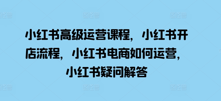 小红书高级运营课程，小红书开店流程，小红书电商如何运营，小红书疑问解答[db:副标题]-红薯资源库